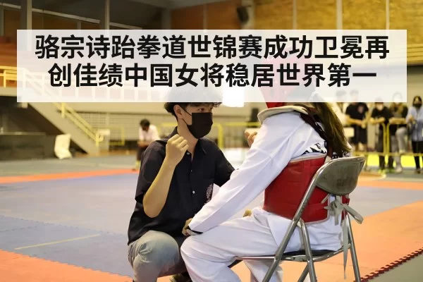 骆宗诗跆拳道世锦赛成功卫冕再创佳绩中国女将稳居世界第一