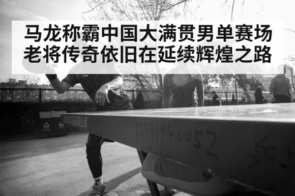 马龙称霸中国大满贯男单赛场老将传奇依旧在延续辉煌之路