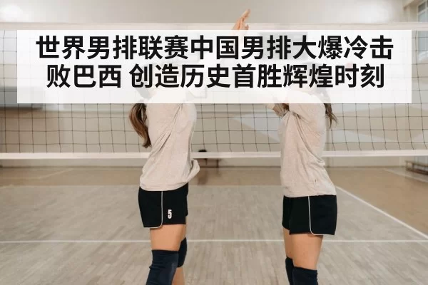 世界男排联赛中国男排大爆冷击败巴西 创造历史首胜辉煌时刻