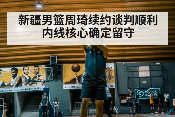新疆男篮周琦续约谈判顺利 内线核心确定留守