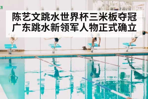 陈艺文跳水世界杯三米板夺冠 广东跳水新领军人物正式确立